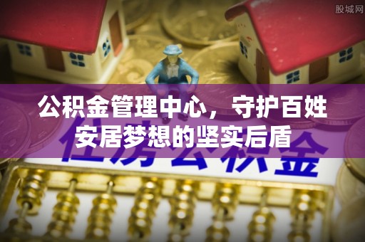 中介公积金管理中心，守护百姓安居梦想的坚实后盾
