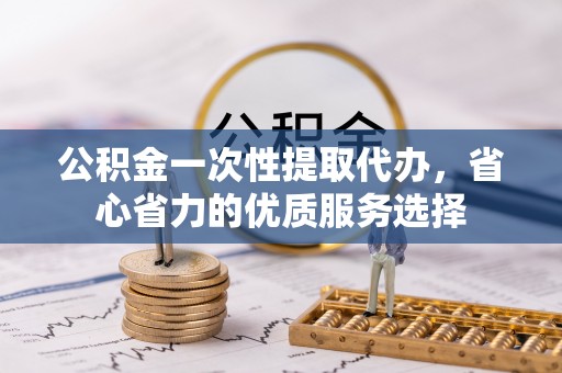 中介公积金一次性提取代办，省心省力的优质服务选择