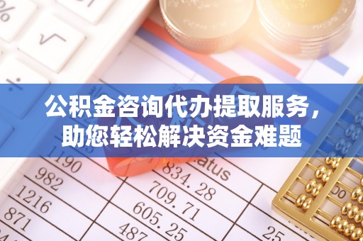 中介公积金咨询代办提取服务，助您轻松解决资金难题