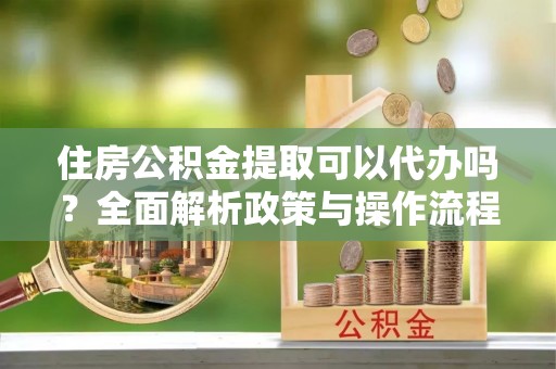 中介住房公积金提取可以代办吗？全面解析政策与操作流程