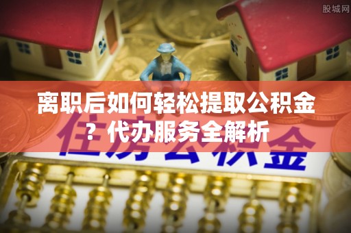 中介离职后如何轻松提取公积金？代办服务全解析