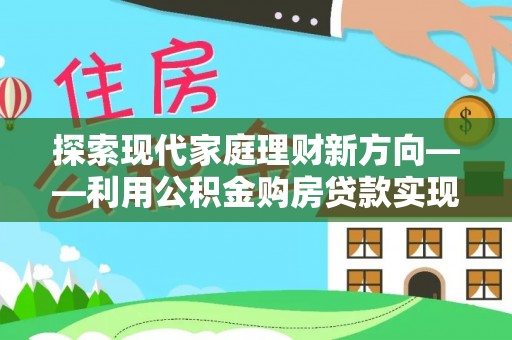 中介探索现代家庭理财新方向——利用公积金购房贷款实现安居梦想