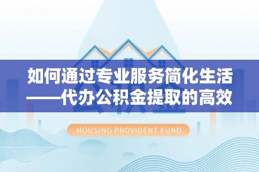 中介如何通过专业服务简化生活——代办公积金提取的高效选择