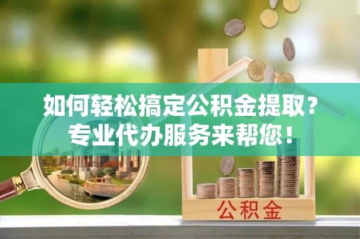 中介如何轻松搞定公积金提取？专业代办服务来帮您！