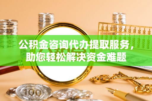 中介公积金咨询代办提取服务，助您轻松解决资金难题