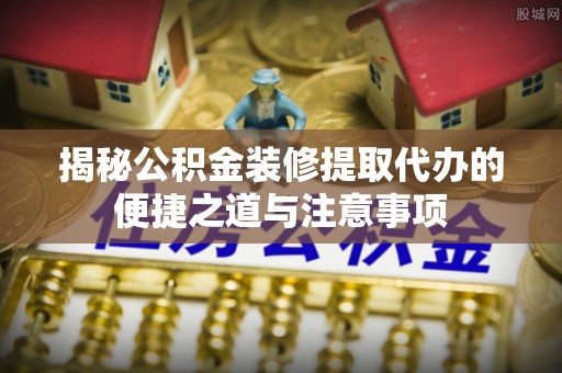 中介揭秘公积金装修提取代办的便捷之道与注意事项