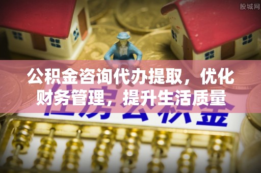 中介公积金咨询代办提取，优化财务管理，提升生活质量