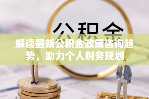 中介解读最新公积金政策咨询趋势，助力个人财务规划