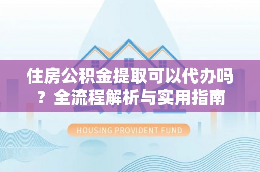 中介住房公积金提取可以代办吗？全流程解析与实用指南
