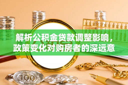 中介解析公积金贷款调整影响，政策变化对购房者的深远意义