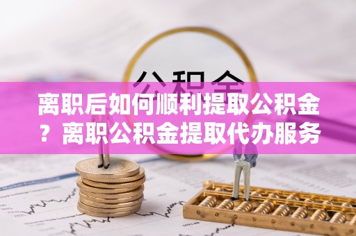 中介离职后如何顺利提取公积金？离职公积金提取代办服务帮你搞定！