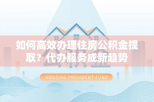 中介如何高效办理住房公积金提取？代办服务成新趋势