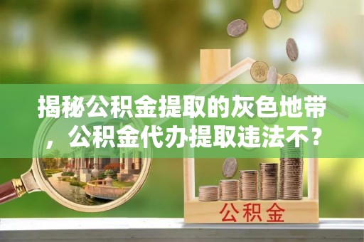 中介揭秘公积金提取的灰色地带，公积金代办提取违法不？