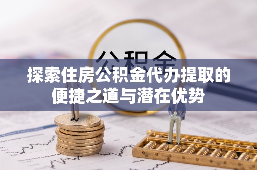 中介探索住房公积金代办提取的便捷之道与潜在优势