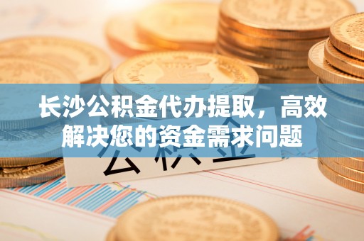 中介长沙公积金代办提取，高效解决您的资金需求问题