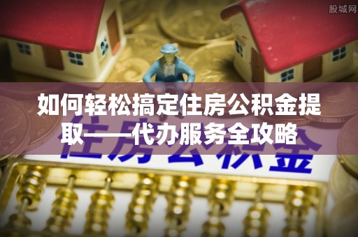 中介如何轻松搞定住房公积金提取——代办服务全攻略
