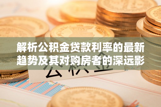 中介解析公积金贷款利率的最新趋势及其对购房者的深远影响