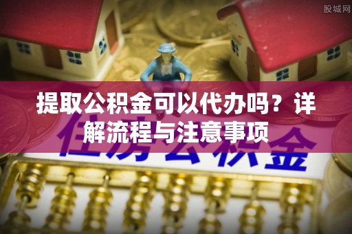 中介提取公积金可以代办吗？详解流程与注意事项