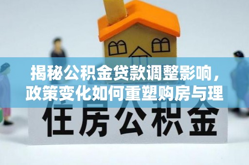 中介揭秘公积金贷款调整影响，政策变化如何重塑购房与理财规划