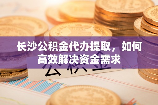 中介长沙公积金代办提取，如何高效解决资金需求