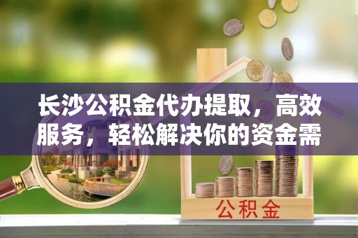 中介长沙公积金代办提取，高效服务，轻松解决你的资金需求