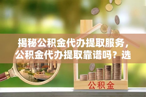 中介揭秘公积金代办提取服务，公积金代办提取靠谱吗？选择前你需要知道这些！