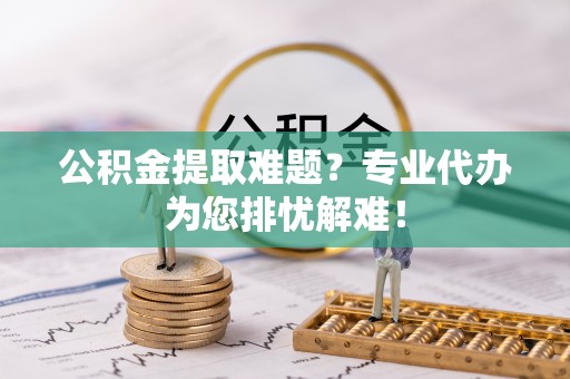 中介公积金提取难题？专业代办为您排忧解难！