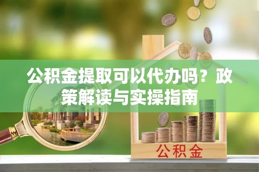 中介公积金提取可以代办吗？政策解读与实操指南