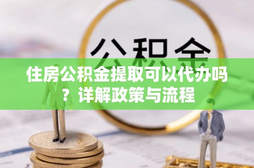 中介住房公积金提取可以代办吗？详解政策与流程
