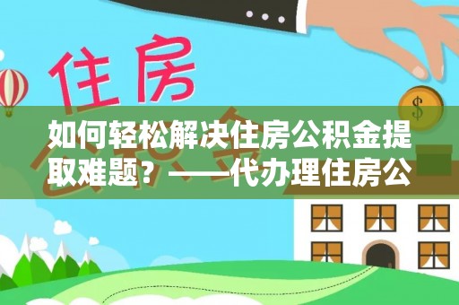 中介如何轻松解决住房公积金提取难题？——代办理住房公积金提取服务解析