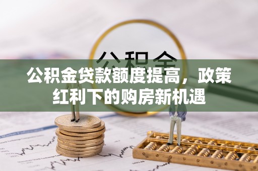 中介公积金贷款额度提高，政策红利下的购房新机遇