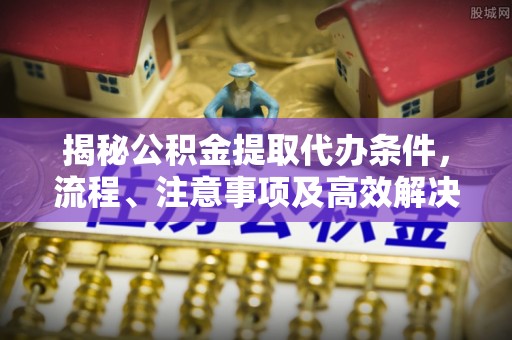 中介揭秘公积金提取代办条件，流程、注意事项及高效解决方案