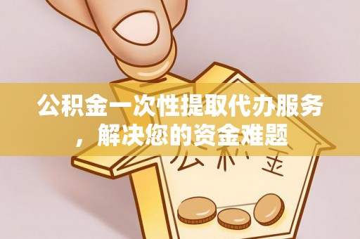 中介公积金一次性提取代办服务，解决您的资金难题