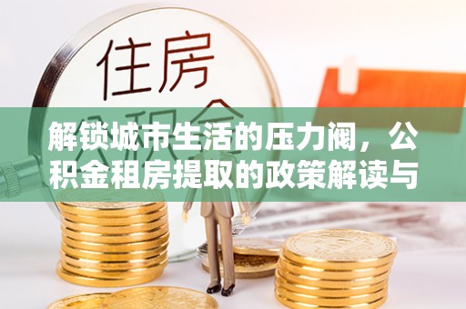 中介解锁城市生活的压力阀，公积金租房提取的政策解读与实践指南