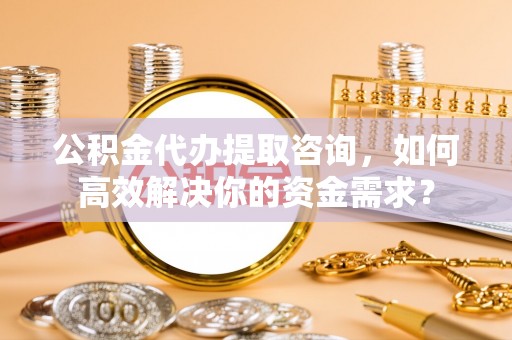 中介公积金代办提取咨询，如何高效解决你的资金需求？