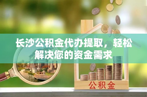 中介长沙公积金代办提取，轻松解决您的资金需求