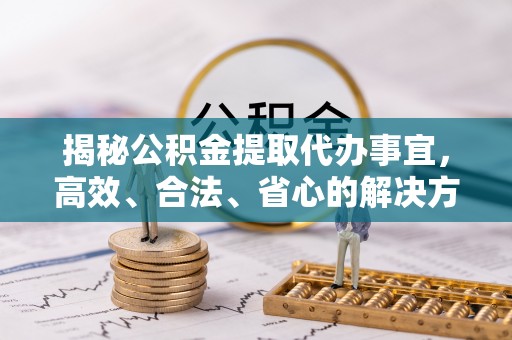 中介揭秘公积金提取代办事宜，高效、合法、省心的解决方案