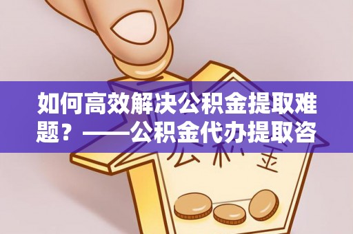 中介如何高效解决公积金提取难题？——公积金代办提取咨询服务全解析