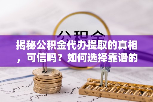 中介揭秘公积金代办提取的真相，可信吗？如何选择靠谱的服务商？