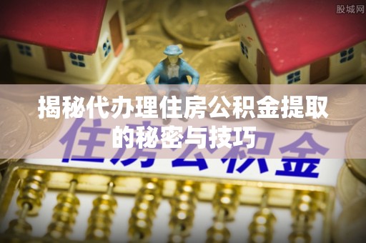 中介揭秘代办理住房公积金提取的秘密与技巧
