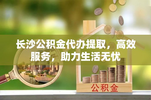 中介长沙公积金代办提取，高效服务，助力生活无忧