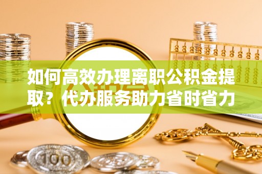 中介如何高效办理离职公积金提取？代办服务助力省时省力