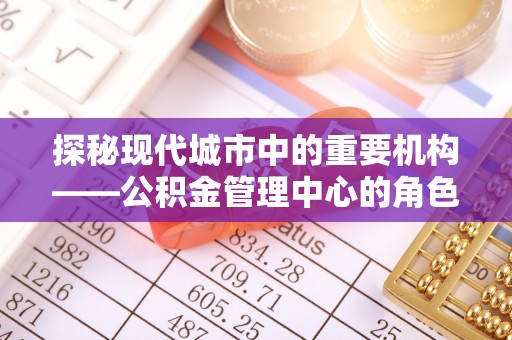 中介探秘现代城市中的重要机构——公积金管理中心的角色与使命