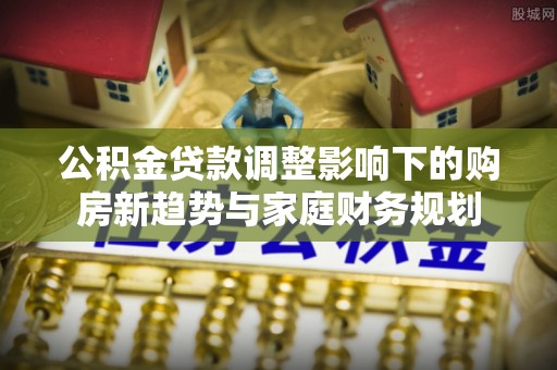 中介公积金贷款调整影响下的购房新趋势与家庭财务规划