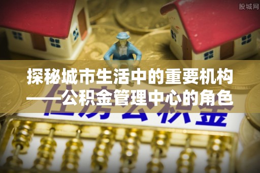 中介探秘城市生活中的重要机构——公积金管理中心的角色与意义