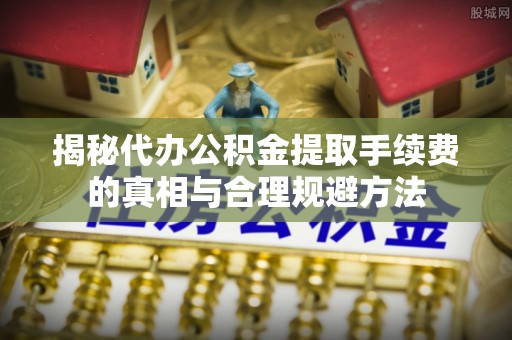 中介揭秘代办公积金提取手续费的真相与合理规避方法