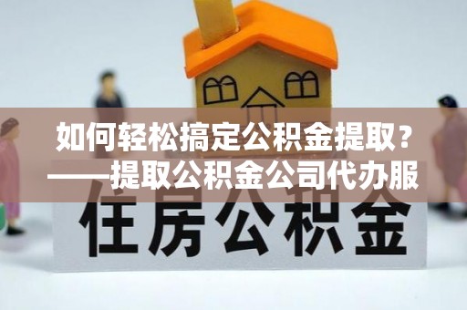中介如何轻松搞定公积金提取？——提取公积金公司代办服务全解析