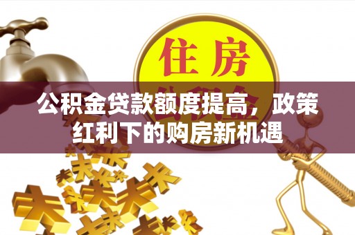 中介公积金贷款额度提高，政策红利下的购房新机遇