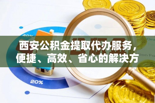 中介西安公积金提取代办服务，便捷、高效、省心的解决方案