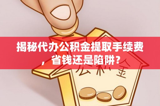 中介揭秘代办公积金提取手续费，省钱还是陷阱？